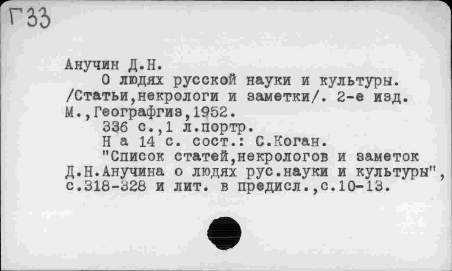 ﻿Анучин Д.Н.
О людях русской науки и культуры. /Статьи,некрологи и заметки/. 2-е изд. М.,Географгиз,1952.
336 с.,1 л.портр.
На 14 с. сост.: С.Коган.
’’Список статей,некрологов и заметок Д.Н.Анучина о людях рус.науки и культуры", с.318-328 и лит. в предисл.,с.10-13.